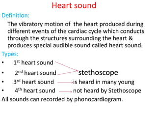 Heart sound
Definition:
The vibratory motion of the heart produced during
different events of the cardiac cycle which conducts
through the structures surrounding the heart &
produces special audible sound called heart sound.
Types:
• 1st heart sound
• 2nd heart sound stethoscope
• 3rd heart sound is heard in many young
• 4th heart sound not heard by Stethoscope
All sounds can recorded by phonocardiogram.
 