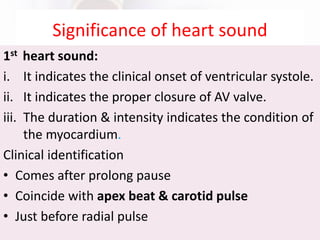 Significance of heart sound
1st heart sound:
i. It indicates the clinical onset of ventricular systole.
ii. It indicates the proper closure of AV valve.
iii. The duration & intensity indicates the condition of
the myocardium.
Clinical identification
• Comes after prolong pause
• Coincide with apex beat & carotid pulse
• Just before radial pulse
 