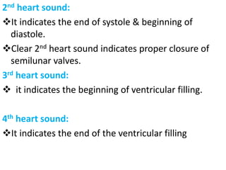 2nd heart sound:
❖It indicates the end of systole & beginning of
diastole.
❖Clear 2nd heart sound indicates proper closure of
semilunar valves.
3rd heart sound:
❖ it indicates the beginning of ventricular filling.
4th heart sound:
❖It indicates the end of the ventricular filling
 