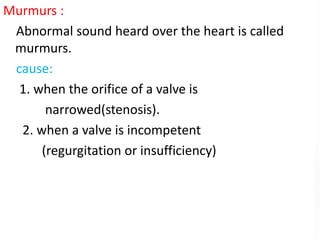 Murmurs :
Abnormal sound heard over the heart is called
murmurs.
cause:
1. when the orifice of a valve is
narrowed(stenosis).
2. when a valve is incompetent
(regurgitation or insufficiency)
 