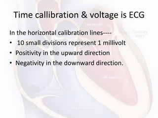 Time callibration & voltage is ECG
In the horizontal calibration lines----
• 10 small divisions represent 1 millivolt
• Positivity in the upward direction
• Negativity in the downward direction.
 