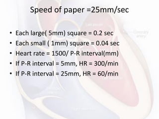 Speed of paper =25mm/sec
• Each large( 5mm) square = 0.2 sec
• Each small ( 1mm) square = 0.04 sec
• Heart rate = 1500/ P-R interval(mm)
• If P-R interval = 5mm, HR = 300/min
• If P-R interval = 25mm, HR = 60/min
 