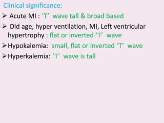 Clinical significance:
➢ Acute MI : ‘T’ wave tall & broad based
➢ Old age, hyper ventilation, MI, Left ventricular
hypertrophy : flat or inverted ‘T’ wave
➢Hypokalemia: small, flat or inverted ‘T’ wave
➢Hyperkalemia: ‘T’ wave is tall
 