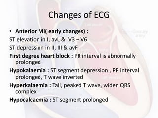 Changes of ECG
• Anterior MI( early changes) :
ST elevation in I, avL & V3 – V6
ST depression in II, III & avF
First degree heart block : PR interval is abnormally
prolonged
Hypokalaemia : ST segment depression , PR interval
prolonged, T wave inverted
Hyperkalaemia : Tall, peaked T wave, widen QRS
complex
Hypocalcaemia : ST segment prolonged
 