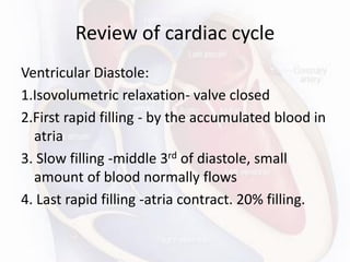 Review of cardiac cycle
Ventricular Diastole:
1.Isovolumetric relaxation- valve closed
2.First rapid filling - by the accumulated blood in
atria
3. Slow filling -middle 3rd of diastole, small
amount of blood normally flows
4. Last rapid filling -atria contract. 20% filling.
 