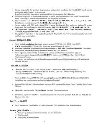 • Project responsible for problem determination and problem resolution the NodeB/RBS itself and in
application related matters in the network.
Excellent knowledge about alarm handling and fault. Restoration in the RBS nodes.
• Excellent knowledge of the network topology, its traffic handling capabilities and traffic characteristics.
Good knowledge of network implementation and integration processes.
• Project details- 3.5G Ericsson WCDMA Node B such as RBS 3202, 3412, 3107 ,3106 & 3206.
Installations, commissioning with the HSDPA Technology in 2.1 GHz.
• Scripts making with IMA and without IMA by using the ultra edit Tool and script loading, New sites
Integration. 3x1 configurations with single carrier, TXB 128 CE, HSDPA 128 CE and RAXB 256 CE.
• 3G Acceptance Test (PAT). Test calls 3G to 3G (Voice, Video), FTP, Video Streaming, Handover,
Test calls, Upgrade software P4 to P5 & Drive Test.
• Change hardware if there is any fault in Node B unit. Responsible for 2nd
level maintenance after site swap
until site hand over to client.
January 2005 to Feb 2006
• Work for Ericsson Indonesia (Single network project) GSM-900-1880 (2202, 2206, 2207)
EDGE upgrading (RBS2202) as BTS Supervisor, Commissioning & testing.
• Complete knowledge on Installation and Commissioning of RBS 2000 Families and Mini-Link Equipment.
• Responsible also for re parenting of site from existing BSC to a new BSC
• Wide exposure and knowledge on Installation, Cabling and Termination of various types of
Telecommunication Equipment Such as PDH/SDH system. And GSM Radio Base Station / Base
Transmission System.
• To practice my profession with dedicated competence and responsibility in order to provide quality and
valuable services.
Feb 2000 to Dis 2004
• Work for Maxis GSM 900-1800 Project, As a BTS Installation, BTS commissioning&
Testing for Metro-site, Transmission (ber test & terms) Ultra-site Commissioning and testing also
Indoor and Outdoor trouble shooting.
• Work for DIGI Project GSM-900-1800 upgrading (Ericsson 200, 2202, 2206, 2102, and 2106) As BTS
installation and commissioning and testing indoor and outdoor.
• Ericsson 2206, 2106 and 2308 as installation supervisor, BTS testing and Site Master Feeder Check for Maxis Project
Malaysia
• Microwave installation for DMR and DMC for DIGI Telecommunication.
• Installation Supervisor for DIGI Telecommunication with Ericsson Equipment RBS 200 and RBS 205 and
Ericsson mini-link.
Jan 1994 to Dis 1999
• Work for Dancom (M) Sdn Bhd as RBS Engineer for DIGI project pervious Mutira Telecom.
Job responsibilities:
• Site survey prepares installation material and site documents.
• Site Proposal
• Supervised BTS installations;
5
 