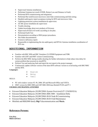 • Supervised Antenna installations;
• Performed Antenna test result (VSWR, Return Loss and Distance to Fault)
• Performed BTS commissioning and integration;
• Performed Ber test(Ericsson microwave mini link) commissioning and link testing;
• Handled audit/quarry report acceptance testing for BTS and microwave links.
• Lightning protection system installation & supervision.
• AC/DC-power installation & supervision
• Trouble shooting.
• Update knowledge about new products of Ericsson.
• Supervised all kind civil works according to site plan.
• Performed Earth Test
• Documentation according to DIGI project procedures.
• Site folder documentation.
• Extensive deficiency report.
• Responsible in implementing the site audit/quarry and BTS & Antenna installation coordination of
BTS site.
ADDITIONAL INFORMATION
• Familiar with BSC SIM and BSC Simulator (2) UPSIM Equipment and TDR.
• Familiar with LMT and OMT version Commissioning.
• Perform the BSC/MSC during trouble shooting for further information to help reduce time delay for
certain problem that occurred on sites(BTS)
• Perform Test and analyzing fault and report the test report to the project manager.
• Continuously update software version of the latest BTS software version to avoid testing with BSC/MSC
and the BTS.
Languages:
• English
• Malay
• Tamil
SKILLS:
• PC with window version 95, 98, 2000, XP and Microsoft Office and VISTA.
• OMT version for RBS 2000 and LMT RBS 200.Emas.Moshell P5,P6 and P7.1
COURSES AND TRAINING ATTENDED
• Ericsson Education Malaysia (3G)WCDMA System Overview(LZT 1236208 R3A)
• Ericsson Education Malaysia (3G)WCDMA RBS 3000 – Installation Delta
• Ericsson Education Malaysia (3G)WCDMA RAN Node B Commissioning
• Ericsson Education Malaysia (3G)WCDMA RAN Field Maintenance
• Minilink and RBS2000 family Digi Telecommunication and Maxis.
References Persons:
Eric.Wei
00601112872612
6
 
