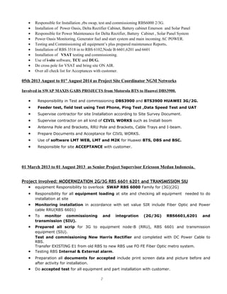 • Responsible for Installation ,rbs swap, test and commissioning RBS6000 2/3G.
• Installation of Power Oasis, Delta Rectifier Cabinet, Battery cabinet Emerson and Solar Panel
• Responsible for Power Maintenance for Delta Rectifier, Battery Cabinet , Solar Panel System
• Power Oasis Monitoring, Generator fuel and start system and main incoming AC POWER.
• Testing and Commissioning all equipment’s plus prepared maintenance Reports.
• Installation of RBS 3518 in to RBS 6102,Node B 6601,6201 and 6601
• Installation of VSAT testing and commissioning.
• Use of i-site software, TCU and DUG.
• Do cross pole for VSAT and bring site ON AIR.
• Over all check list for Acceptances with customer.
05th 2013 August to 01st
August 2014 as Project Site Coordinator NGM Networks
Involved in SWAP MAXIS GABS PROJECTS from Motorola BTS to Huawei DBS3900.
• Responsibility in Test and commissioning DBS3900 and BTS3900 HUAWEI 3G/2G.
• Feeder test, field test using Test Phone, Ping Test ,Data Speed Test and UAT
• Supervise contractor for site Installation according to Site Survey Document.
• Supervise contractor on all kind of CIVIL WORKS such as Install boom
• Antenna Pole and Brackets, RRU Pole and Brackets, Cable Trays and I-beam.
• Prepare Documents and Acceptance for CIVIL WORKS.
• Use of software LMT WEB, LMT and M2K for Huawei BTS, DBS and BSC.
• Responsible for site ACCEPTANCE with customer.
01 March 2013 to 01 August 2013 as Senior Project Supervisor Ericsson Medan Indonesia.
Project involved: MODERNIZATION 2G/3G RBS 6601 6201 and TRANSMISSION SIU
• equipment Responsibility to overlook SWAP RBS 6000 Family for (3G)(2G)
• Responsibility for all equipment loading at site and checking all equipment needed to do
installation at site
• Monitoring installation in accordance with set value SIR include Fiber Optic and Power
cable RRU(RBS 6601)
• To monitor commissioning and integration (2G/3G) RBS6601,6201 and
transmission (SIU).
• Prepared all scrip for 3G to equipment node-B (RRU), RBS 6601 and transmission
equipment (SIU).
Test and commissioning New Harris Rectifier and completed with DC Power Cable to
RBS.
Transfer EXISTING E1 from old RBS to new RBS use FO FE Fiber Optic metro system.
• Testing RBS Internal & External alarm.
• Preparation all documents for accepted include print screen data and picture before and
after activity for installation.
• Do accepted test for all equipment and part installation with customer.
2
 