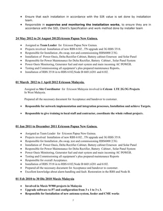 • Ensure that each installation in accordance with the SIR value is set done by installation
team.
• Responsible in supervise and monitoring the installation works, to ensure they are in
accordance with the SID, Client’s Specification and work method done by installer team
24 May 2012 to 24 August 2012Ericsson Papua New Guinea.
• Assigned as Team Leader for Ericsson Papua New Guinea.
• Projects involved Installation of new RBS 6102 , TN upgrade and 3G RBS 3518.
• Responsible for Installation ,rbs swap, test and commissioning RBS6000 2/3G.
• Installation of Power Oasis, Delta Rectifier Cabinet, Battery cabinet Emerson and Solar Panel
• Responsible for Power Maintenance for Delta Rectifier, Battery Cabinet , Solar Panel System
• Power Oasis Monitoring, Generator fuel and start system and main incoming AC POWER.
• Testing and Commissioning all equipment’s plus prepared maintenance Reports.
• Installation of RBS 3518 in to RBS 6102,Node B 6601,6201 and 6102.
01 March 2012 to 1 April 2012 Ericsson Malaysia.
Assigned as Site Coordinator for Ericsson Malaysia involved in Celcom LTE 2G/3G Projects
In West Malaysia.
Prepared all the necessary document for Acceptance and handover to customer.
• Responsible for network implementation and integration processes, Installation and achieve Targets.
• Responsible to give training to local staff and contractor, coordinate the whole rollout projects.
01 Jan 2011 to December 2011 Ericsson Papua New Guinea.
• Assigned as Team Leader for Ericsson Papua New Guinea.
• Projects involved Installation of new RBS 6102 , TN upgrade and 3G RBS 3518.
• Responsible for Installation ,rbs swap, test and commissioning RBS6000 2/3G.
• Installation of Power Oasis, Delta Rectifier Cabinet, Battery cabinet Emerson and Solar Panel
• Responsible for Power Maintenance for Delta Rectifier, Battery Cabinet , Solar Panel System
• Power Oasis Monitoring, Generator fuel and start system and main incoming AC POWER.
• Testing and Commissioning all equipment’s plus prepared maintenance Reports
• Responsible for overall Acceptance.
• Installation of RBS 3518 in to RBS 6102,Node B 6601,6201 and 6102.
• Prepared all the necessary document for Acceptance and handover to customer.
• Excellent knowledge about alarm handling and fault. Restoration in the RBS and Node B.
01 Feb 2010 to 30 Dis 2010 Maxis Malaysia
• Involved in Maxis W900 projects in Malaysia
• Upgrade software to P7 and configuration from 3 x 1 to 3 x 3.
• Responsible for Installation of new antenna system, feeder and CME works
3
 