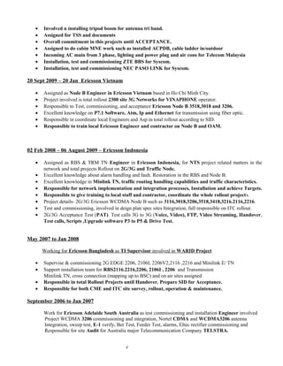 • Involved n installing tripod boom for antenna tri band.
• Assigned for TSS and documents
• Overall commitment in this projects until ACCEPTANCE.
• Assigned to do cabin MNE work such as installed ACPDB, cable ladder in/outdoor
• Incoming AC main from 3 phase, lighting and power plug and air cons for Telecom Malaysia
• Installation, test and commissioning ZTE BBS for Syscom.
• Installation, test and commissioning NEC PASO LINK for Syscom.
20 Sept 2009 – 20 Jan Ericsson Vietnam
• Assigned as Node B Engineer in Ericsson Vietnam based in Ho Chi Minh City.
• Project involved is total rollout 2300 site 3G Networks for VINAPHONE operator.
• Responsible to Test, commissioning, and acceptance Ericsson Node B 3518,3018 and 3206.
• Excellent knowledge on P7.1 Software, Atm, Ip and Ethernet for transmission using fiber optic.
• Responsible in coordinate local Engineers and Asp in total rollout according to SID.
• Responsible to train local Ericsson Engineer and contractor on Node B and OAM.
02 Feb 2008 – 06 August 2009 – Ericsson Indonesia
• Assigned as RBS & TRM TN Engineer in Ericsson Indonesia, for NTS project related matters in the
network and total projects Rollout on 2G/3G and Traffic Node.
• Excellent knowledge about alarm handling and fault. Restoration in the RBS and Node B.
• Excellent knowledge in Minlink TN, traffic routing handling capabilities and traffic characteristics.
• Responsible for network implementation and integration processes, Installation and achieve Targets.
• Responsible to give training to local staff and contractor, coordinate the whole rollout projects.
• Project details- 2G/3G Ericsson WCDMA Node B such as 3116,3018,3206,3518,3418,3216.2116,2216.
• Test and commissioning, involved in deign plan spec sites Integration, full responsible on ITC rollout.
• 2G/3G Acceptance Test (PAT). Test calls 3G to 3G (Voice, Video), FTP, Video Streaming, Handover,
Test calls, Scripts ,Upgrade software P3 to P5 & Drive Test.
May 2007 to Jan 2008
Working for Ericsson Bangladesh as TI Supervisor involved in WARID Project
• Supervise & commissioning 2G EDGE 2206, 2106I, 2206V2,2116 ,2216 and Minilink E/ TN
• Support installation team for RBS2116.2216,2206, 2106I , 2206 and Transmission
Minilink TN, cross connection (mapping up to BSC) and on air sites assigned
• Responsible in total Rollout Projects until Handover. Prepare SID for Acceptance.
• Responsible for both CME and ITC site survey, rollout, operation & maintenance.
September 2006 to Jan 2007
Work for Ericsson Adelaide South Australia as test commissioning and installation Engineer involved
Project WCDMA 3206 commissioning and integration, Nortel CDMA and WCDMA3206 antenna
Integration, sweep test, E-1 verify, Ber Test, Feeder Test, alarms, Eltec rectifier commissioning and
Responsible for site Audit for Australia major Telecommunication Company TELSTRA.
4
 