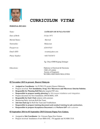 CURRICULUM VITAE
PERSONAL DETAILS
Name: SATHASIVAM M PALANIANDY
Date of Birth: 18 Jun 1971
Marital Status: Married
Nationality: Malaysian
Passport no: A26167633
Email ADD: sivam6@yahoo.com
Phone Number: +60175455873
Sg. Chua 43000 Kajang Selangor
Educations: Diploma in Electrical & Electronic
C&G of London
Society of Engineers
WCDMA ERICSSON MALAYSIA
__________________________________________________________________________
05 November 2015 to present Huawei Malaysia
• Assigned as Coordinator for P1TM LTE project Huawei Malaysia.
• Projects involved New Installation, Swap, New Microwave and Microwave Interim Solution.
• Responsible for Planning Roll Out plan targeted 905 sites.
• Responsible to prepare weekly planning for Microwave installation and integration.
• Prepare document for New Installation ,SWAP,MOS, ATP.
• Responsible for End 2 End solution with customer.
• Monitoring Daily Activate Roll Out Team.
• 2nd class back up for Roll Out Team and Troubleshoot.
• Responsible to prepare training document and conduct training to sub-contractors.
• Responsible to prepare Acceptance Document and Perform UAT with customer
03 September 2014 to 03 September 2015 Ericsson Papua New Guinea.
• Assigned as Site Coordinator for Ericsson Papua New Guinea.
• Projects involved Installation of new RBS 6102 , TN upgrade and 3G RBS 3518.
1
 