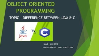 OBJECT ORIENTED
PROGRAMMING
TOPIC – DIFFERENCE BETWEEN JAVA & C
NAME – AVIK BOSE
UNIVERSITY ROLL NO - 14501221084
 