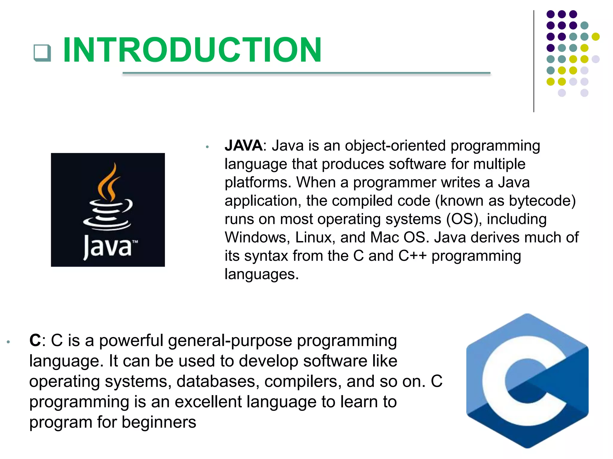  INTRODUCTION
• JAVA: Java is an object-oriented programming
language that produces software for multiple
platforms. When a programmer writes a Java
application, the compiled code (known as bytecode)
runs on most operating systems (OS), including
Windows, Linux, and Mac OS. Java derives much of
its syntax from the C and C++ programming
languages.
• C: C is a powerful general-purpose programming
language. It can be used to develop software like
operating systems, databases, compilers, and so on. C
programming is an excellent language to learn to
program for beginners
 