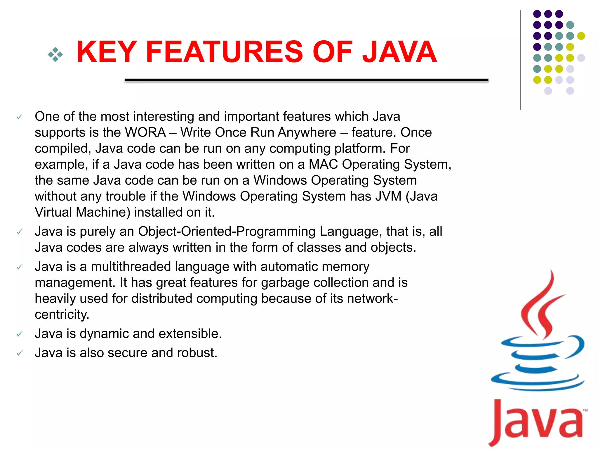  KEY FEATURES OF JAVA
 One of the most interesting and important features which Java
supports is the WORA – Write Once Run Anywhere – feature. Once
compiled, Java code can be run on any computing platform. For
example, if a Java code has been written on a MAC Operating System,
the same Java code can be run on a Windows Operating System
without any trouble if the Windows Operating System has JVM (Java
Virtual Machine) installed on it.
 Java is purely an Object-Oriented-Programming Language, that is, all
Java codes are always written in the form of classes and objects.
 Java is a multithreaded language with automatic memory
management. It has great features for garbage collection and is
heavily used for distributed computing because of its network-
centricity.
 Java is dynamic and extensible.
 Java is also secure and robust.
 