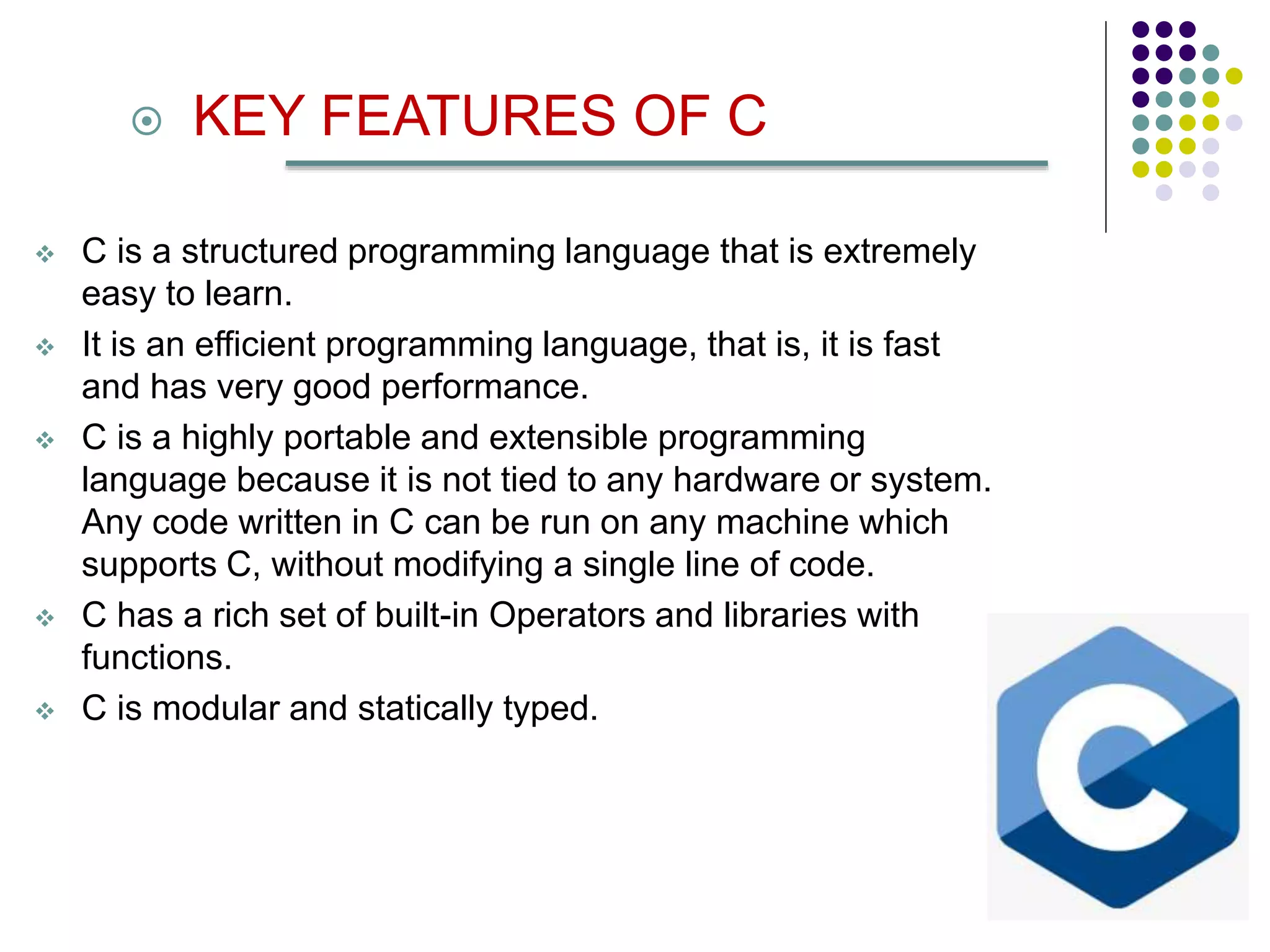  KEY FEATURES OF C
 C is a structured programming language that is extremely
easy to learn.
 It is an efficient programming language, that is, it is fast
and has very good performance.
 C is a highly portable and extensible programming
language because it is not tied to any hardware or system.
Any code written in C can be run on any machine which
supports C, without modifying a single line of code.
 C has a rich set of built-in Operators and libraries with
functions.
 C is modular and statically typed.
 