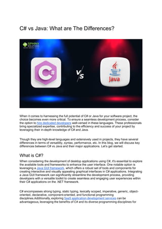 C# vs Java: What are The Differences?
When it comes to harnessing the full potential of C# or Java for your software project, the
choice becomes even more critical. To ensure a seamless development process, consider
the option to hire dedicated developers well-versed in these languages. These professionals
bring specialized expertise, contributing to the efficiency and success of your project by
leveraging their in-depth knowledge of C# and Java.
Though they are high-level languages and extensively used in projects, they have several
differences in terms of versatility, syntax, performance, etc. In this blog, we will discuss key
differences between C# vs Java and their major applications. Let’s get started.
What is C#?
When considering the development of desktop applications using C#, it's essential to explore
the available tools and frameworks to enhance the user interface. One notable option is
leveraging a Java GUI framework, which offers a robust set of tools and components for
creating interactive and visually appealing graphical interfaces in C# applications. Integrating
a Java GUI framework can significantly streamline the development process, providing
developers with a versatile toolkit to create seamless and engaging user experiences within
their C# applications on the .NET framework.
C# encompasses strong typing, static typing, lexically scoped, imperative, generic, object-
oriented, declarative, component-oriented, and functional programming
disciplines.Additionally, exploring SaaS application development services can be
advantageous, leveraging the benefits of C# and its diverse programming disciplines for
 