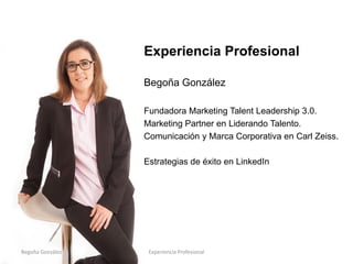 Experiencia Profesional
Begoña González
Fundadora Marketing Talent Leadership 3.0.
Experta asociada en Marketing Digital 3.0 en
Liderando Talento.
Estrategias de éxito en LinkedIn
Begoña González Experiencia Profesional
 