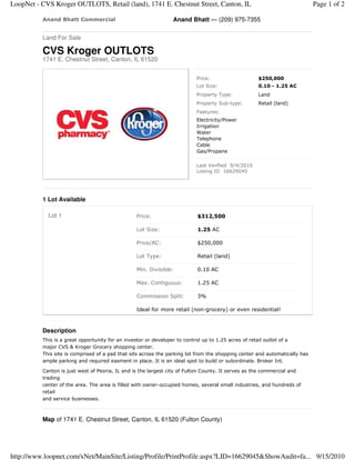 LoopNet - CVS Kroger OUTLOTS, Retail (land), 1741 E. Chestnut Street, Canton, IL                                            Page 1 of 2

          Anand Bhatt Commercial                                Anand Bhatt — (209) 975-7355

          Land For Sale

          CVS Kroger OUTLOTS
          1741 E. Chestnut Street, Canton, IL 61520


                                                                          Price:                    $250,000
                                                                          Lot Size:                 0.10 - 1.25 AC
                                                                          Property Type:            Land
                                                                          Property Sub-type:        Retail (land)
                                                                          Features:
                                                                          Electricity/Power
                                                                          Irrigation
                                                                          Water
                                                                          Telephone
                                                                          Cable
                                                                          Gas/Propane

                                                                          Last Verified 9/4/2010
                                                                          Listing ID 16629045




          1 Lot Available

            Lot 1                                Price:                   $312,500

                                                 Lot Size:                1.25 AC

                                                 Price/AC:                $250,000

                                                 Lot Type:                Retail (land)

                                                 Min. Divisible:          0.10 AC

                                                 Max. Contiguous:         1.25 AC

                                                 Commission Split:        3%

                                                 Ideal for more retail (non-grocery) or even residential!



          Description
          This is a great opportunity for an investor or developer to control up to 1.25 acres of retail outlot of a
          major CVS & Kroger Grocery shopping center.
          This site is comprised of a pad that sits across the parking lot from the shopping center and automatically has
          ample parking and required easment in place. It is an ideal spot to build or subordinate. Broker Int.

          Canton is just west of Peoria, IL and is the largest city of Fulton County. It serves as the commercial and
          trading
          center of the area. The area is filled with owner-occupied homes, several small industries, and hundreds of
          retail
          and service businesses.



          Map of 1741 E. Chestnut Street, Canton, IL 61520 (Fulton County)




http://www.loopnet.com/xNet/MainSite/Listing/Profile/PrintProfile.aspx?LID=16629045&ShowAudit=fa... 9/15/2010
 