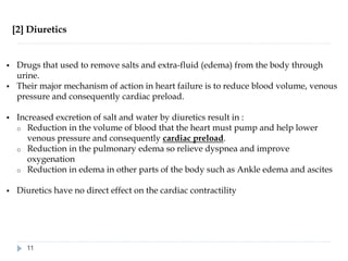 [2] Diuretics
▪ Drugs that used to remove salts and extra-fluid (edema) from the body through
urine.
▪ Their major mechanism of action in heart failure is to reduce blood volume, venous
pressure and consequently cardiac preload.
▪ Increased excretion of salt and water by diuretics result in :
o Reduction in the volume of blood that the heart must pump and help lower
venous pressure and consequently cardiac preload.
o Reduction in the pulmonary edema so relieve dyspnea and improve
oxygenation
o Reduction in edema in other parts of the body such as Ankle edema and ascites
▪ Diuretics have no direct effect on the cardiac contractility
11
 
