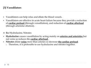 [3] Vasodilators
▪ Vasodilators can help relax and dilate the blood vessels.
▪ Vasodilators are effective in acute heart failure because they provide a reduction
of cardiac preload (through venodilation), and reduction of cardiac afterload
(through arteriolar dilation).
❖ Ex: Hydralazine, Nitrates
▪ Hydralazine causes vasodilation by acting mainly on arteries and arterioles but
not veins so reduces the cardiac afterload .
▪ Nitrates dilate veins more than arteries so decrease the cardiac preload.
o Therefore, it is preferable to use hydralazine and nitrates together.
13
 