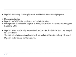 ▪ Digoxin is the only cardiac glycoside used now for medicinal purposes.
❖ Pharmacokinetics
▪ Digoxin is 65–80% absorbed after oral administration.
▪ Once present in the blood, digoxin is widely distributed to tissues, including the
heart and CNS.
▪ Digoxin is not extensively metabolized; almost two thirds is excreted unchanged
by the kidneys.
▪ The half-life of digoxin in patients with normal renal function is long (40 hours)
▪ Digoxin is eliminated by the kidneys.
17
 