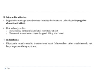 B. Extracardiac effects—
▪ Digoxin induce vagal stimulation so decrease the heart rate i.e bradycardia (negative
chronotropic effect)
▪ Due to bradycardia :
o The diseased cardiac muscle takes more time of rest
o The ventricle take more chance for good filling with blood
❖ Indications
▪ Digoxin is mostly used to treat serious heart failure when other medicines do not
help improve the symptoms.
20
 