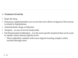 ❖ Treatment of toxicity
▪ Stope the drug
▪ Potassium supplementation can reverse the toxic effects of digoxin if the toxicity
is related to hypokalemia.
▪ Antiarrhythmic drugs as lidocaine
▪ Atropine _ in case of severe bradycardia
▪ Fab (Fractionated Antibodies) _ it is the most specific treatment that can be used
to rapidly reduce plasma digoxin levels.
o These antibodies combine with excess digoxin forming complex which
excreted through urine
22
 