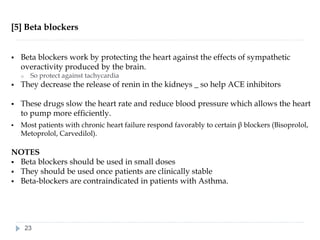 [5] Beta blockers
▪ Beta blockers work by protecting the heart against the effects of sympathetic
overactivity produced by the brain.
o So protect against tachycardia
▪ They decrease the release of renin in the kidneys _ so help ACE inhibitors
▪ These drugs slow the heart rate and reduce blood pressure which allows the heart
to pump more efficiently.
▪ Most patients with chronic heart failure respond favorably to certain β blockers (Bisoprolol,
Metoprolol, Carvedilol).
NOTES
▪ Beta blockers should be used in small doses
▪ They should be used once patients are clinically stable
▪ Beta-blockers are contraindicated in patients with Asthma.
23
 