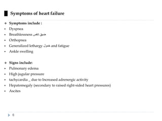 █ Symptoms of heart failure
❖ Symptoms include :
▪ Dyspnea
▪ Breathlessness ‫تنفس‬ ‫ضيق‬
▪ Orthopnea
▪ Generalized lethargy ‫خمول‬ and fatigue
▪ Ankle swelling
❖ Signs include:
▪ Pulmonary edema
▪ High jugular pressure
▪ tachycardia _ due to Increased adrenergic activity
▪ Hepatomegaly (secondary to raised right-sided heart pressures)
▪ Ascites
6
 