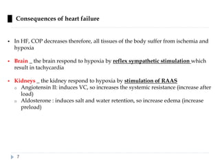 █ Consequences of heart failure
▪ In HF, COP decreases therefore, all tissues of the body suffer from ischemia and
hypoxia
▪ Brain _ the brain respond to hypoxia by reflex sympathetic stimulation which
result in tachycardia
▪ Kidneys _ the kidney respond to hypoxia by stimulation of RAAS
o Angiotensin II: induces VC, so increases the systemic resistance (increase after
load)
o Aldosterone : induces salt and water retention, so increase edema (increase
preload)
7
 
