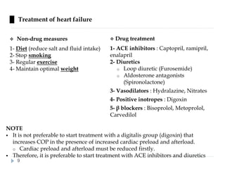 █ Treatment of heart failure
❖ Non-drug measures
1- Diet (reduce salt and fluid intake)
2- Stop smoking
3- Regular exercise
4- Maintain optimal weight
❖ Drug treatment
1- ACE inhibitors : Captopril, ramipril,
enalapril
2- Diuretics
o Loop diuretic (Furosemide)
o Aldosterone antagonists
(Spironolactone)
3- Vasodilators : Hydralazine, Nitrates
4- Positive inotropes : Digoxin
5- β blockers : Bisoprolol, Metoprolol,
Carvedilol
NOTE
▪ It is not preferable to start treatment with a digitalis group (digoxin) that
increases COP in the presence of increased cardiac preload and afterload.
o Cardiac preload and afterload must be reduced firstly.
▪ Therefore, it is preferable to start treatment with ACE inhibitors and diuretics
9
 