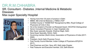 DR.R.M.CHHABRA
SR. Consultant - Diabetes ,Internal Medicine & Metabolic
Diseases
Max super Specialty Hospital
• Having more then 30 years of practice in Delhi
• MBBS ,MD (internal Medicine ), FIMSA ,FICP
• Certified Course in "DIABETES" Recognized by BMJ, Royal College of
Physicians & Fortis C Doc
• He is the recipient of Sunder Lal Roopwati Award, WCCPGC Distinguished
• Senior Consultant Physician in major Hospitals Like
• Max Super specialty Hospital, Shalimar Bagh, Delhi
• Saroj Super Specialty, Rohini, Delhi
• Governing member (North Zone), Association of Physicians of India (2017-
2020)
• President, North Delhi Physician Forum
• Past Faculty Council Member, Indian College of Physicians-API(2014-
2017)
• Past Chairman and Gen. Secy, API, Delhi state Chapter
• Past Treasurer and Executive member, CSI, Delhi Branch
 