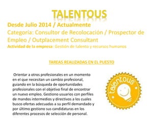 Desde Julio 2014 / Actualmente 
Categoría: Consultor de Recolocación / Prospector de 
Empleo / Outplacement Consultant 
Actividad de la empresa: Gestión de talento y recursos humanos. 
TAREAS REALIZADAS EN EL PUESTO 
Orientar a otros profesionales en un momento 
en el que necesitan un cambio profesional, 
guiando en la búsqueda de oportunidades 
profesionales con el objetivo final de encontrar 
un nuevo empleo. Gestiono usuarios con perfiles 
de mandos intermedios y directivos a los cuales 
busco ofertas adecuadas a su perfil demandado y 
por último gestiono sus candidaturas en los 
diferentes procesos de selección de personal. 
 