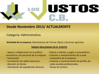 Desde Noviembre 2013/ ACTUALMENTE 
Categoría: Administrativo. 
Actividad de la empresa: Movimientos de Tierras, Obras y Servicios agrícolas. 
TAREAS REALIZADAS EN EL PUESTO 
- Apoyo y colaboración en la política - Cobros a clientes y pagos a proveedores. 
económica y de personal de la empresa. - Creación y mantenimiento de la web 
- Facturación. corporativa de la empresa. 
- Conciliación de saldos bancarios. - Creación y mantenimiento de perfiles de 
- Atención al cliente. redes sociales profesionales. 
- Tramitación de expedientes diversos. - Tareas de archivo. 
 