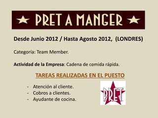 Desde Junio 2012 / Hasta Agosto 2012, (LONDRES) 
Categoría: Team Member. 
Actividad de la Empresa: Cadena de comida rápida. 
TAREAS REALIZADAS EN EL PUESTO 
- Atención al cliente. 
- Cobros a clientes. 
- Ayudante de cocina. 
 