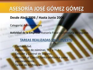 ASESORÍA JOSÉ GÓMEZ GÓMEZ 
Desde Abril 2006 / Hasta Junio 2006 
Categoría: Administrativo 
Actividad de la Empresa: Asesoría Fiscal y Correduría de Seguros. 
TAREAS REALIZADAS EN EL PUESTO 
- Contabilidad. 
- Elaboración de nóminas, TC1 y TC2. 
- Emisión y Control de Seguros. 
- Atención al Cliente, tanto telefónica como 
personalmente. 
- Tareas de Archivo, etc. 
 