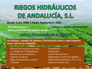 Desde Junio 2004 / Hasta Septiembre 2004 
Actividad Empresa: Categoría: Auxiliar Administrativo 
Venta e Instalación de equipos de riego. 
TAREAS REALIZADAS EN EL PUESTO 
EN GENERAL, LABORES DE GERENCIA, REPORTANDO ÚNICA Y DIRECTAMENTE 
CON EL JEFE DE LA COMPAÑÍA. 
- Dirección de recursos humanos 
(un equipo de 5 trabajadores). 
- Relación con proveedores y 
atención al cliente. 
- Pagos a proveedores y cobros 
a clientes. 
- Contabilidad. 
- Facturación. 
- Control de Inventario. 
- Elaboración y control de pedidos. 
- Elaboración de Nóminas, TC1 y TC2. 
- Tareas de archivo, etc. 
 
