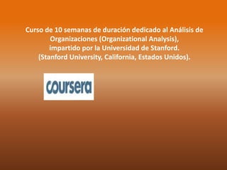 Curso de 10 semanas de duración dedicado al Análisis de 
Organizaciones (Organizational Analysis), 
impartido por la Universidad de Stanford. 
(Stanford University, California, Estados Unidos). 
 
