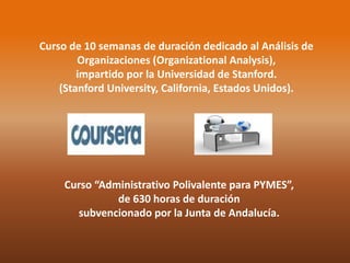 Curso de 10 semanas de duración dedicado al Análisis de 
Organizaciones (Organizational Analysis), 
impartido por la Universidad de Stanford. 
(Stanford University, California, Estados Unidos). 
Curso “Administrativo Polivalente para PYMES”, 
de 630 horas de duración 
subvencionado por la Junta de Andalucía. 
 