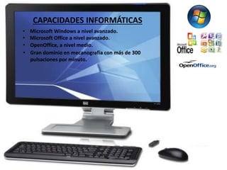 CAPACIDADES INFORMÁTICAS 
• Microsoft Windows a nivel avanzado. 
• Microsoft Office a nivel avanzado. 
• OpenOffice, a nivel medio. 
• Gran dominio en mecanografía con más de 300 
pulsaciones por minuto. 
 