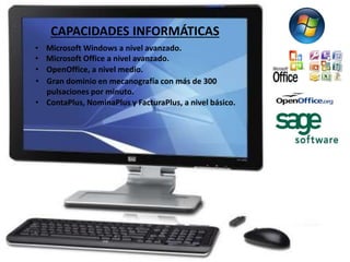 CAPACIDADES INFORMÁTICAS 
• Microsoft Windows a nivel avanzado. 
• Microsoft Office a nivel avanzado. 
• OpenOffice, a nivel medio. 
• Gran dominio en mecanografía con más de 300 
pulsaciones por minuto. 
• ContaPlus, NominaPlus y FacturaPlus, a nivel básico. 
 