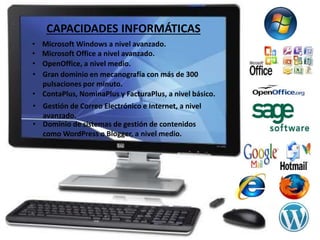 CAPACIDADES INFORMÁTICAS 
• Microsoft Windows a nivel avanzado. 
• Microsoft Office a nivel avanzado. 
• OpenOffice, a nivel medio. 
• Gran dominio en mecanografía con más de 300 
pulsaciones por minuto. 
• ContaPlus, NominaPlus y FacturaPlus, a nivel básico. 
• Gestión de Correo Electrónico e Internet, a nivel 
avanzado. 
• Dominio de sistemas de gestión de contenidos 
como WordPress o Blogger, a nivel medio. 
 