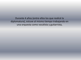 Durante 4 años (entre ellos los que realicé la 
diplomatura), estuve al mismo tiempo trabajando en 
una orquesta como vocalista y guitarrista, 
 