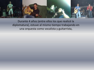 Durante 4 años (entre ellos los que realicé la 
diplomatura), estuve al mismo tiempo trabajando en 
una orquesta como vocalista y guitarrista, 
 