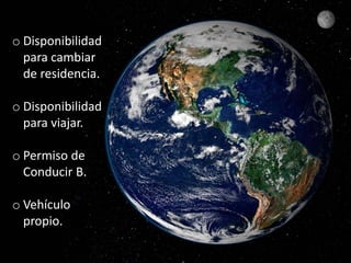 o Disponibilidad 
para cambiar 
de residencia. 
o Disponibilidad 
para viajar. 
o Permiso de 
Conducir B. 
o Vehículo 
propio. 
 