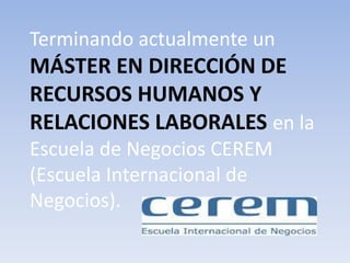 Terminando actualmente un 
MÁSTER EN DIRECCIÓN DE 
RECURSOS HUMANOS Y 
RELACIONES LABORALES en la 
Escuela de Negocios CEREM 
(Escuela Internacional de 
Negocios). 
 