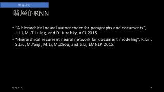 階層的RNN
• “A hierarchical neural autoencoder for paragraphs and documents”,
J. Li, M.-T. Luing, and D. Jurafsky, ACL 2015.
• “Hierarchical recurrent neural network for document modeling”, R.Lin,
S.Liu, M.Yang, M.Li, M.Zhou, and S.Li, EMNLP 2015.
• 階層的RNNそのものはそれ以前から提唱されているが、最近の注目の
きっかけになっているのはこれらの論文（？）
8/19/2017 22
関連研究
 