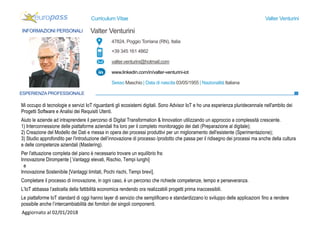 Curriculum Vitae Valter Venturini
47824, Poggio Torriana (RN), Italia
+39 345 161 4862
valter.venturini@hotmail.com
www.linkedin.com/in/valter-venturini-iot
Sesso Maschio | Data di nascita 03/05/1955 | Nazionalità Italiana
INFORMAZIONI PERSONALI Valter Venturini
ESPERIENZAPROFESSIONALE
Mi occupo di tecnologie e servizi IoT riguardanti gli ecosistemi digitali. Sono Advisor IoT e ho una esperienza pluridecennale nell'ambito dei
Progetti Software e Analisi dei Requisiti Utenti.
Aiuto le aziende ad intraprendere il percorso di Digital Transformation & Innovation utilizzando un approccio a complessità crescente.
1) Interconnessione delle piattaforme aziendali fra loro per il completo monitoraggio dei dati (Preparazione al digitale);
2) Creazione del Modello dei Dati e messa in opera dei processi produttivi per un miglioramento dell'esistente (Sperimentazione);
3) Studio approfondito per l'introduzione dell’innovazione di processo /prodotto che passa per il ridisegno dei processi ma anche della cultura
e delle competenze aziendali (Mastering).
Per l'attuazione completa del piano è necessario trovare un equilibrio fra:
Innovazione Dirompente [ Vantaggi elevati, Rischio, Tempi lunghi]
e
Innovazione Sostenibile [Vantaggi limitati, Pochi rischi, Tempi brevi].
Completare il processo di innovazione, in ogni caso, è un percorso che richiede competenze, tempo e perseveranza.
L’IoT abbassa l’asticella della fattibilità economica rendendo ora realizzabili progetti prima inaccessibili.
Le piattaforme IoT standard di oggi hanno layer di servizio che semplificano e standardizzano lo sviluppo delle applicazioni fino a rendere
possibile anche l’intercambiabilità dei fornitori dei singoli componenti.
Aggiornato al 02/01/2018
 