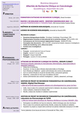 Paris
rominamoyano@ymail.com                                                Romina Moyano
: 07 78 54 76 29
(: 06 52 66 11 76)
                                              Attachée de Recherche Clinique en Cancérologie
Célibataire                                          Quadrilingue, disponible de suite
Permis B


FORMATION
          Sèvres , 2011-2012         FORMATION D’ATTACHEE DE RECHERCHE CLINIQUE, Clinact Formation

             Paris, 2010-2011        MASTER 2 DE BIOLOGIE SANTE - MENTION CANCEROLOGIE (BAC +5)
                                     Spécialité PHARMACOLOGIE & THERAPEUTIQUE, ENS Cachan/Institut Gustave Roussy

      Argentine, 2005-2010           MAÎTRISE DE SCIENCES BIOLOGIQUES, Université de Tucuman

                   Brésil, 2008      LICENCE EN SCIENCES BIOLOGIQUES, Université du Paraná-UFPR
LANGUES &
COMPETENCES                          RECHERCHE CLINIQUE :
TECHNIQUES
                                        Domaines thérapeutiques étudiés : Oncologie, Cardiologie, Pneumologie, ORL
                                        Réglementation française et internationale de la recherche clinique : BPC et GPC- ICH
                                        Connaissance de l'environnement réglementaire français: ANSM,CPP,CNIL.
                                        Conception des documents : CRF et e-CRF, consentement éclairé, classeurs investigateurs
                                        Visites de monitoring, suivi, clôture de centre
                                        Contact avec investigateurs
                                     LANGUES :
                                        Français : courant (près de 2 ans en France)
                                        Anglais : courant (1 an aux USA)
                                        Espagnol : langue maternelle
                                        Portugais : courant (15 mois au Brésil)
EXPERIENCES
PROFESSIONNELLES                     INFORMATIQUE: Pack Office sous Windows et Mac
            Sèvres, 3 mois           ATTACHEE DE RECHERCHE CLINIQUE EN CENTRAL, GROUPE CLINACT
       (stage), 2011 - 2012          Monitoring d’études nationales & internationales (Biomedicales, observationnelles &
                                     dispositifs médicaux)
                                        Visites de co-monitoring
                                        Ouverture et mise en place d'études observationnelles en Oncologie
                                        Suivi d'études par téléphone - gestion administrative des centres et des patients
                                        Suivi en central d'études & recueil de données (EIGs, avancement général)
                                        Reporting : construction & mise à jour de tableaux de bord
                                        Gestion administrative des contrats investigateurs : collecte, classement, archivage.


             Villejuif, 6 mois       GESTION DE PROJET DE RECHERCHE FONDAMENTALE EN CANCÉROLOGIE,
        (stage), 2010 - 2011         INSERM, Hôpital Paul Brousse
                                     « Rôle de la PI3-Kδ dans la polarité cellulaire et le développement du cancer de foie»
                                        Veille, mise en place d’un protocole expérimental & réalisation des phases d’expérimentation
                                        Culture cellulaire, traitement & Western Blot
                                        Récolte, analyse des résultats et validation expérimentale


    Brésil (Curitiba), 8 mois        GESTION DE PROJET DE RECHERCHE FONDAMENTALE EN CANCÉROLOGIE,
      (stage), 2008 - 2009           Laboratoire de Pharmacologie de l’UFPR
                                      « Effet de l’extrait hydro-alcoolique de Maytenus illicifolia sur la tumeur WALKER -256»
                                        Participation à la définition de l’axe de recherche, Veille & échanges avec des chercheurs
   ARC, attachée de recherche           Mise en place d’un protocole expérimental, Récolte, analyse des résultats et validation
   clinique, attaché de recherche       Exposition du projet au congrès latino-américain de plantes médicinales Symposium III 2008
AUTRES ACTIVITES
   clinique,
   recherche clinique, oncologie,
   cancérologie, junior, senior, 
                       USA, 2003     Tennis (obtention d’une bourse de tennis à l’Université de Tifton, USA)
   IGR, institut gustave roussy,
 