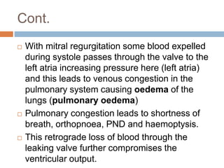 Cont.
 With mitral regurgitation some blood expelled
during systole passes through the valve to the
left atria increasing pressure here (left atria)
and this leads to venous congestion in the
pulmonary system causing oedema of the
lungs (pulmonary oedema)
 Pulmonary congestion leads to shortness of
breath, orthopnoea, PND and haemoptysis.
 This retrograde loss of blood through the
leaking valve further compromises the
ventricular output.
 